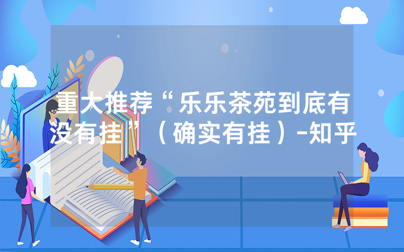 重大推荐“乐乐茶苑到底有没有挂”（确实有挂）-知乎