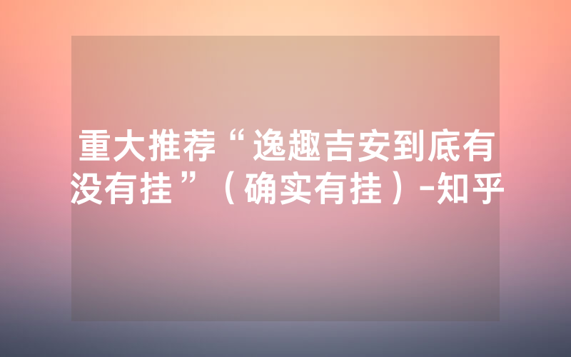 重大推荐“逸趣吉安到底有没有挂”（确实有挂）-知乎