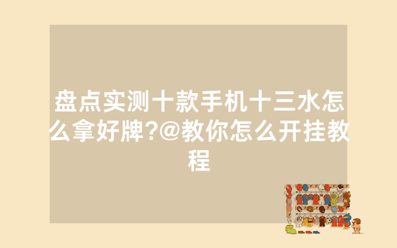 盘点实测十款手机十三水怎么拿好牌?@教你怎么开挂教程
