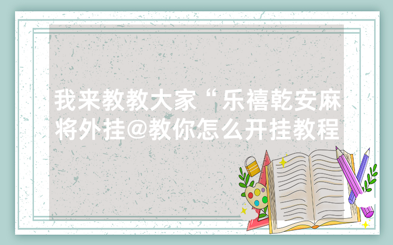 我来教教大家“乐禧乾安麻将外挂@教你怎么开挂教程