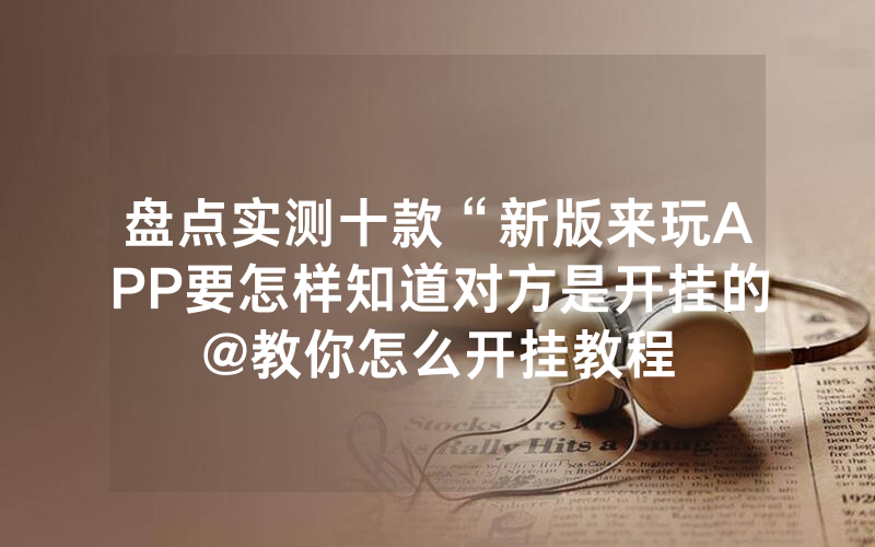 盘点实测十款“新版来玩APP要怎样知道对方是开挂的@教你怎么开挂教程