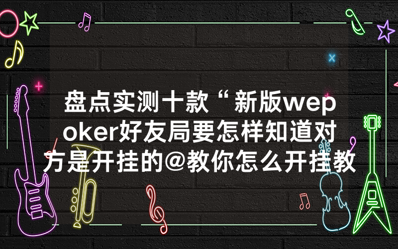 盘点实测十款“新版wepoker好友局要怎样知道对方是开挂的@教你怎么开挂教程
