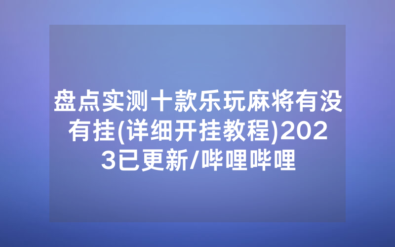 盘点实测十款乐玩麻将有没有挂(详细开挂教程)2023已更新/哔哩哔哩