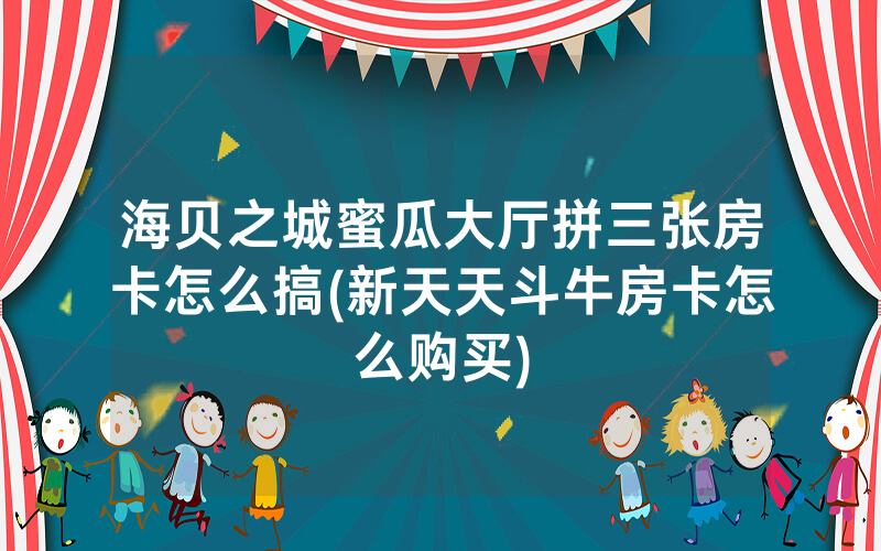 海贝之城蜜瓜大厅拼三张房卡怎么搞(新天天斗牛房卡怎么购买)