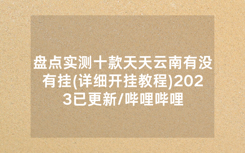 盘点实测十款天天云南有没有挂(详细开挂教程)2023已更新/哔哩哔哩