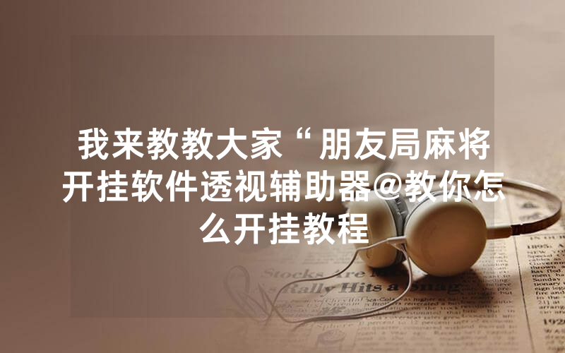 我来教教大家“朋友局麻将开挂软件透视辅助器@教你怎么开挂教程