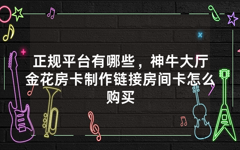 正规平台有哪些，神牛大厅金花房卡制作链接房间卡怎么购买