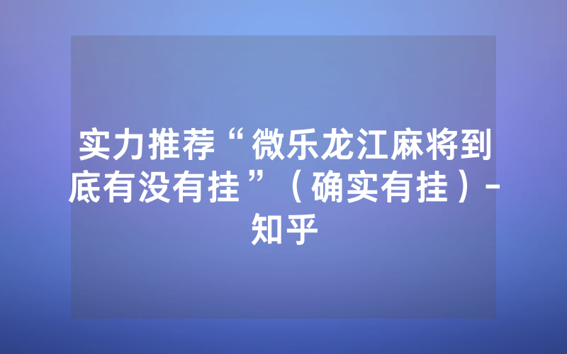 实力推荐“微乐龙江麻将到底有没有挂”（确实有挂）-知乎