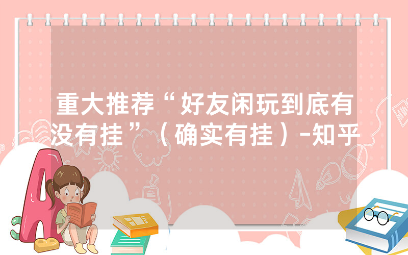 重大推荐“好友闲玩到底有没有挂”（确实有挂）-知乎