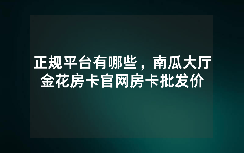 正规平台有哪些，南瓜大厅金花房卡官网房卡批发价
