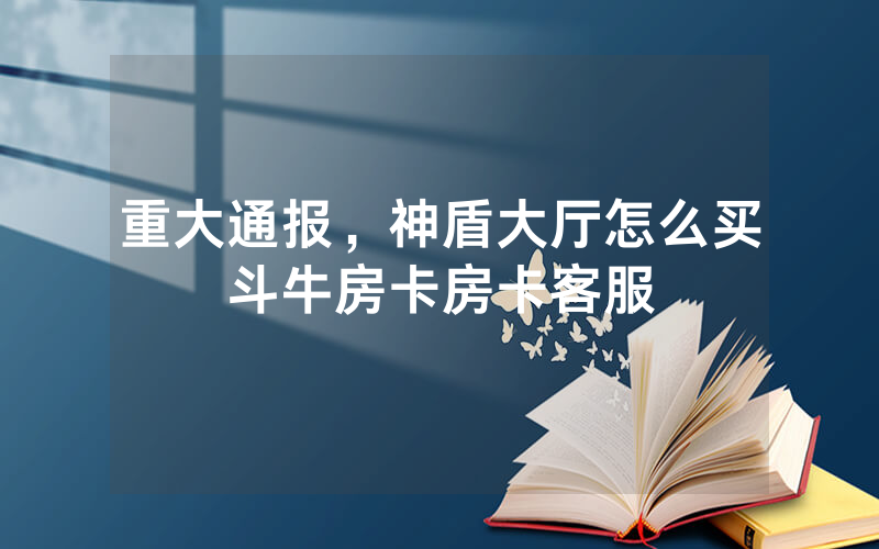 重大通报，神盾大厅怎么买斗牛房卡房卡客服