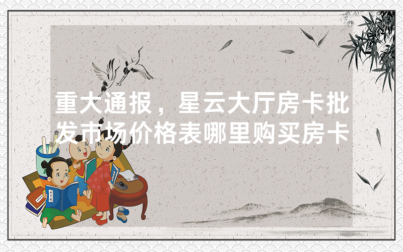 重大通报，星云大厅房卡批发市场价格表哪里购买房卡