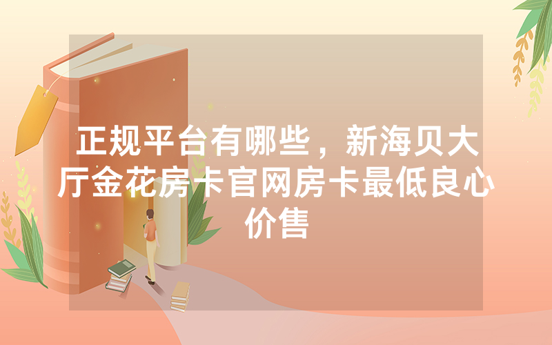 正规平台有哪些，新海贝大厅金花房卡官网房卡最低良心价售
