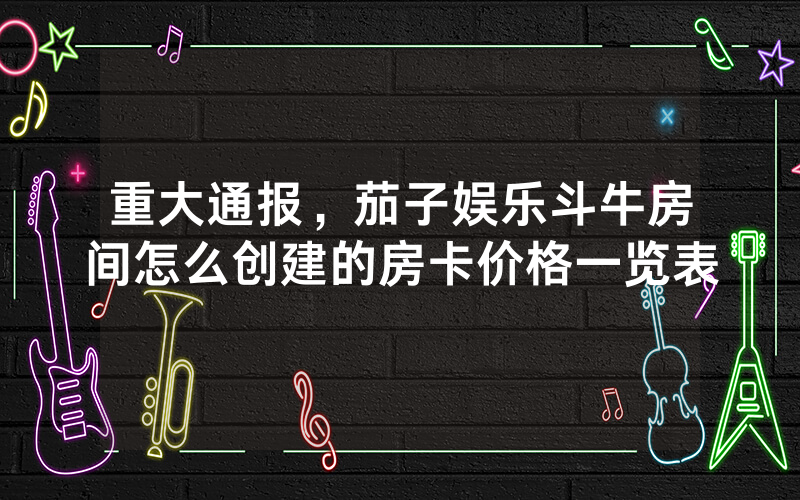 重大通报，茄子娱乐斗牛房间怎么创建的房卡价格一览表