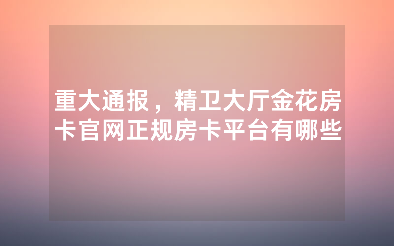 重大通报，精卫大厅金花房卡官网正规房卡平台有哪些