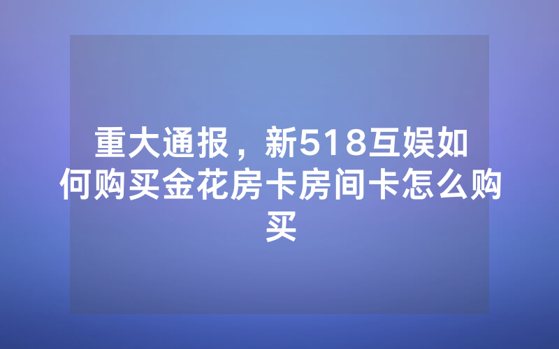 重大通报，新518互娱如何购买金花房卡房间卡怎么购买