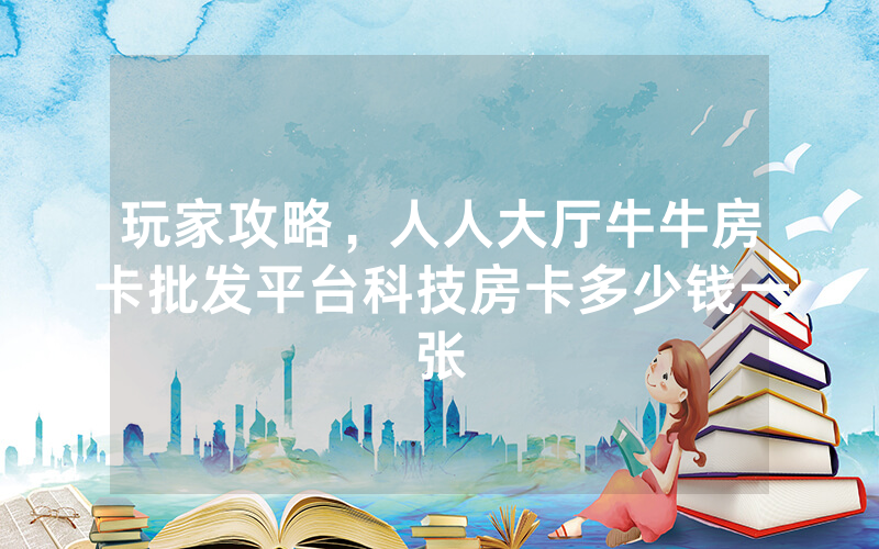 玩家攻略，人人大厅牛牛房卡批发平台科技房卡多少钱一张