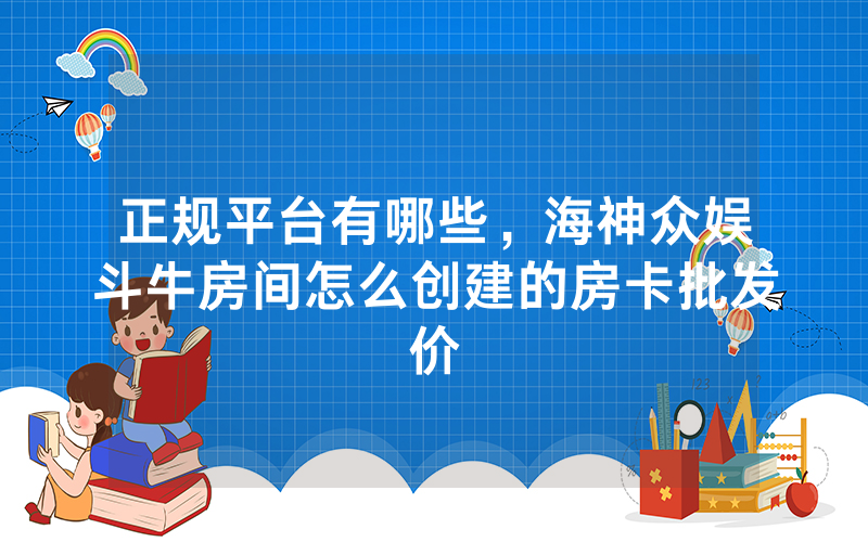 正规平台有哪些，海神众娱斗牛房间怎么创建的房卡批发价