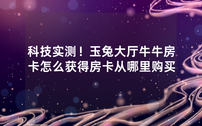 科技实测！玉兔大厅牛牛房卡怎么获得房卡从哪里购买