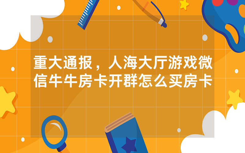 重大通报，人海大厅游戏微信牛牛房卡开群怎么买房卡