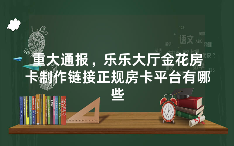 重大通报，乐乐大厅金花房卡制作链接正规房卡平台有哪些