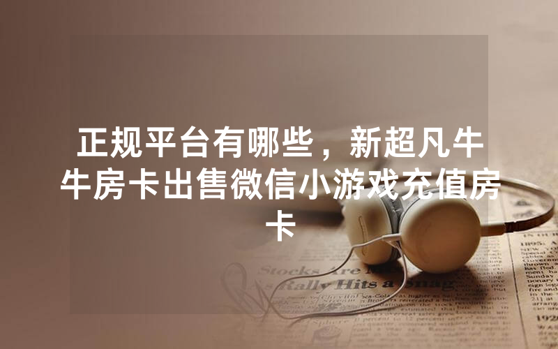正规平台有哪些，新超凡牛牛房卡出售微信小游戏充值房卡