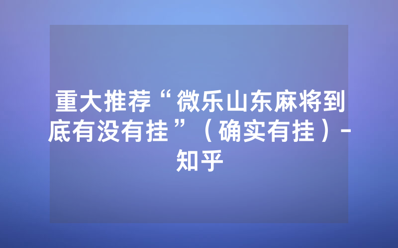重大推荐“微乐山东麻将到底有没有挂”（确实有挂）-知乎