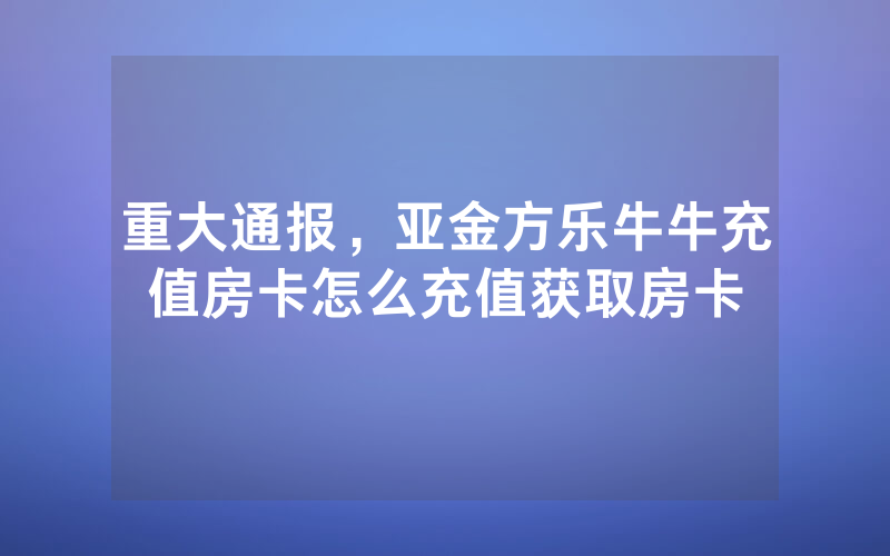 重大通报,亚金方乐牛牛充值房卡怎么充值获取房卡