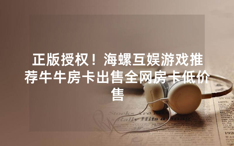 正版授权！海螺互娱游戏推荐牛牛房卡出售全网房卡低价售