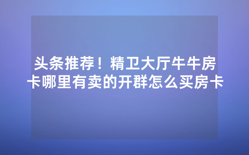 头条推荐！精卫大厅牛牛房卡哪里有卖的开群怎么买房卡