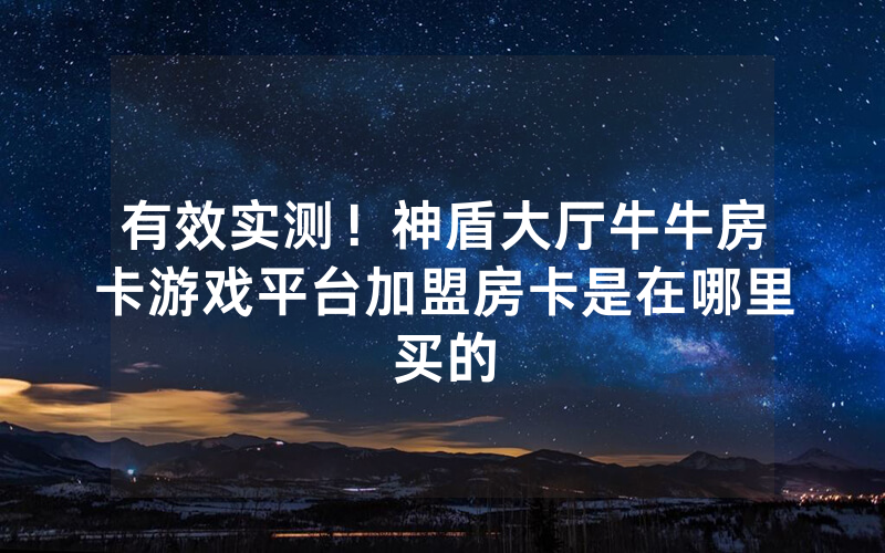 有效实测！神盾大厅牛牛房卡游戏平台加盟房卡是在哪里买的