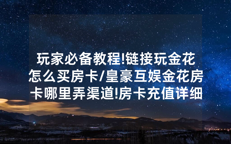玩家必备教程!链接玩金花怎么买房卡/皇豪互娱金花房卡哪里弄渠道!房卡充值详细教程