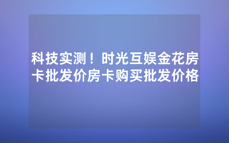 科技实测！时光互娱金花房卡批发价房卡购买批发价格