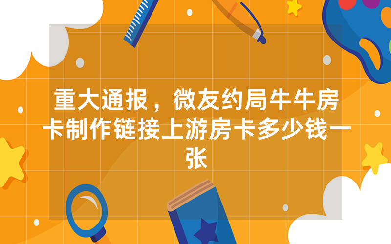 重大通报，微友约局牛牛房卡制作链接上游房卡多少钱一张