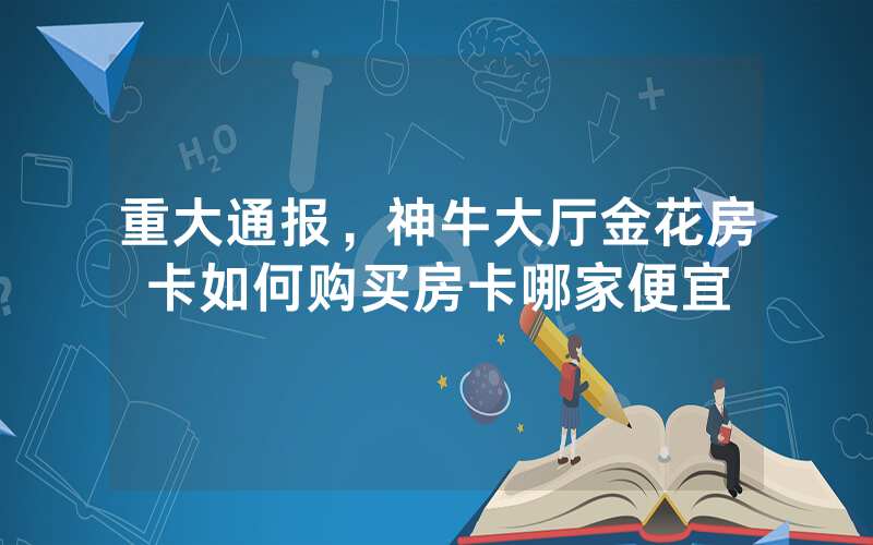 重大通报，神牛大厅金花房卡如何购买房卡哪家便宜