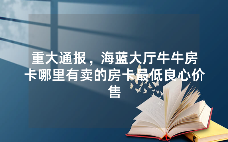 重大通报，海蓝大厅牛牛房卡哪里有卖的房卡最低良心价售