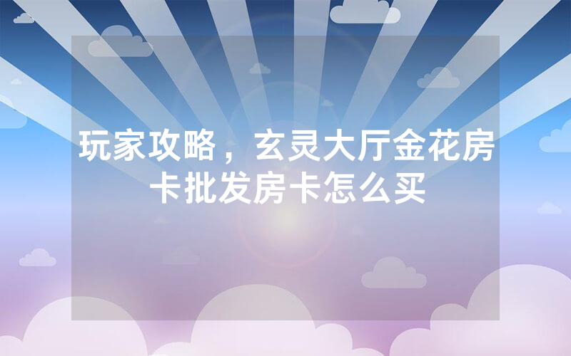 玩家攻略，玄灵大厅金花房卡批发房卡怎么买