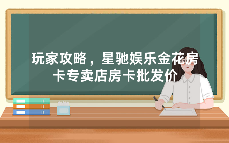 玩家攻略，星驰娱乐金花房卡专卖店房卡批发价