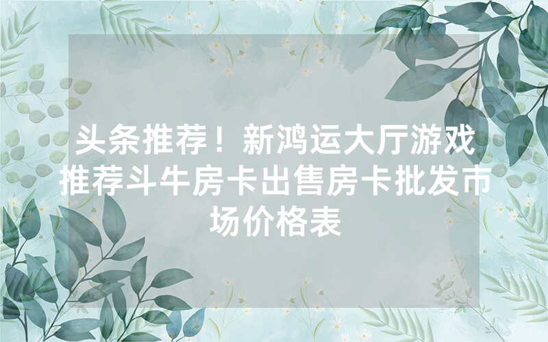 头条推荐！新鸿运大厅游戏推荐斗牛房卡出售房卡批发市场价格表