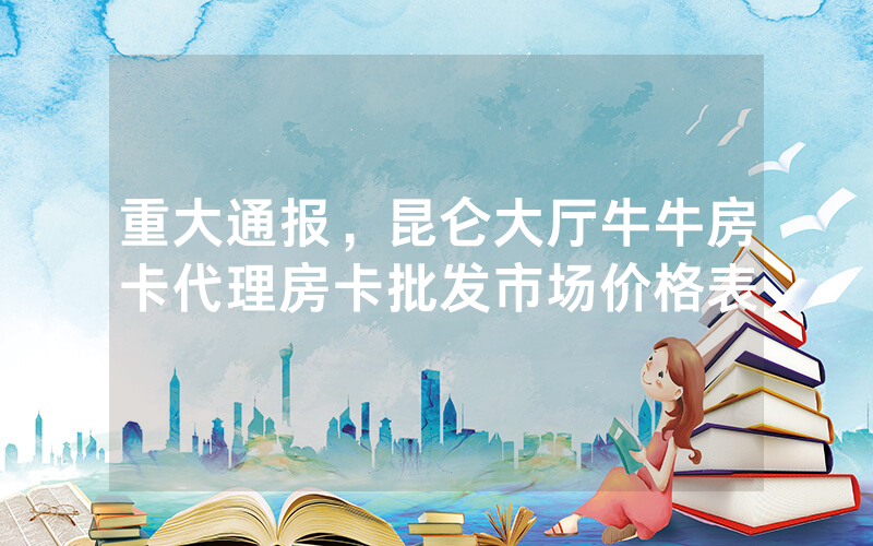 重大通报，昆仑大厅牛牛房卡代理房卡批发市场价格表