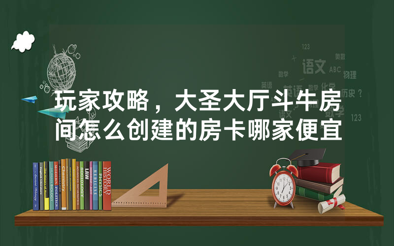 玩家攻略，大圣大厅斗牛房间怎么创建的房卡哪家便宜