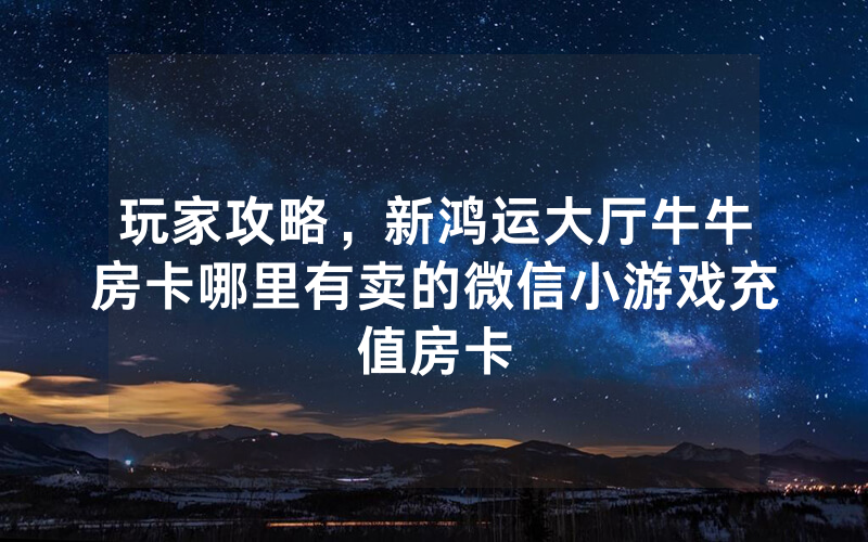 玩家攻略，新鸿运大厅牛牛房卡哪里有卖的微信小游戏充值房卡