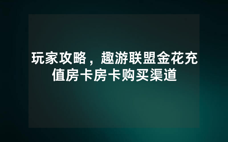玩家攻略，趣游联盟金花充值房卡房卡购买渠道