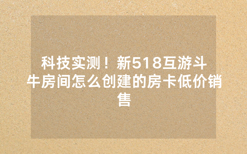 科技实测！新518互游斗牛房间怎么创建的房卡低价销售