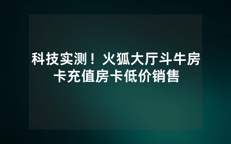 科技实测！火狐大厅斗牛房卡充值房卡低价销售