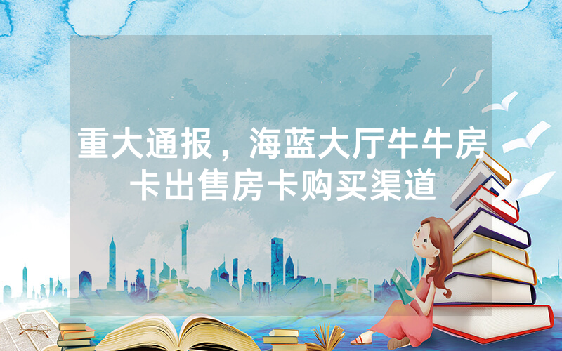 重大通报，海蓝大厅牛牛房卡出售房卡购买渠道