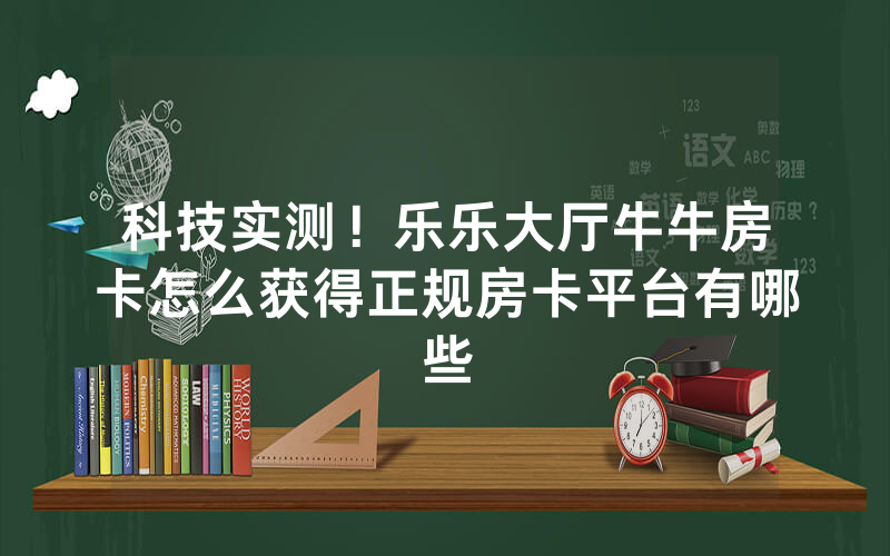科技实测！乐乐大厅牛牛房卡怎么获得正规房卡平台有哪些