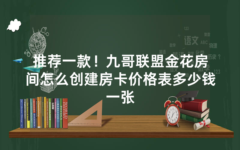 推荐一款！九哥联盟金花房间怎么创建房卡价格表多少钱一张