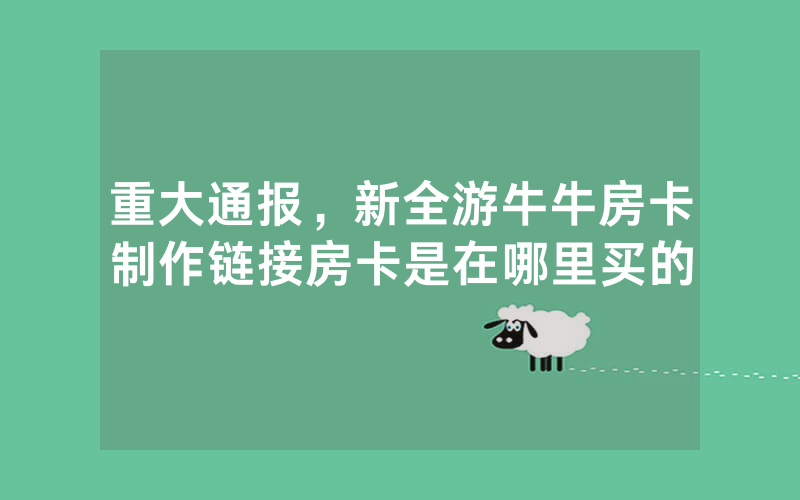 重大通报，新全游牛牛房卡制作链接房卡是在哪里买的