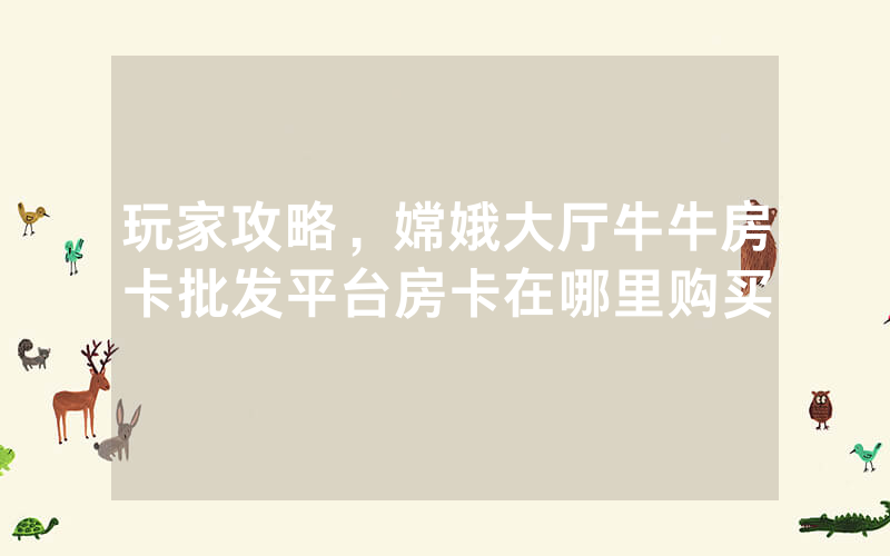 玩家攻略，嫦娥大厅牛牛房卡批发平台房卡在哪里购买